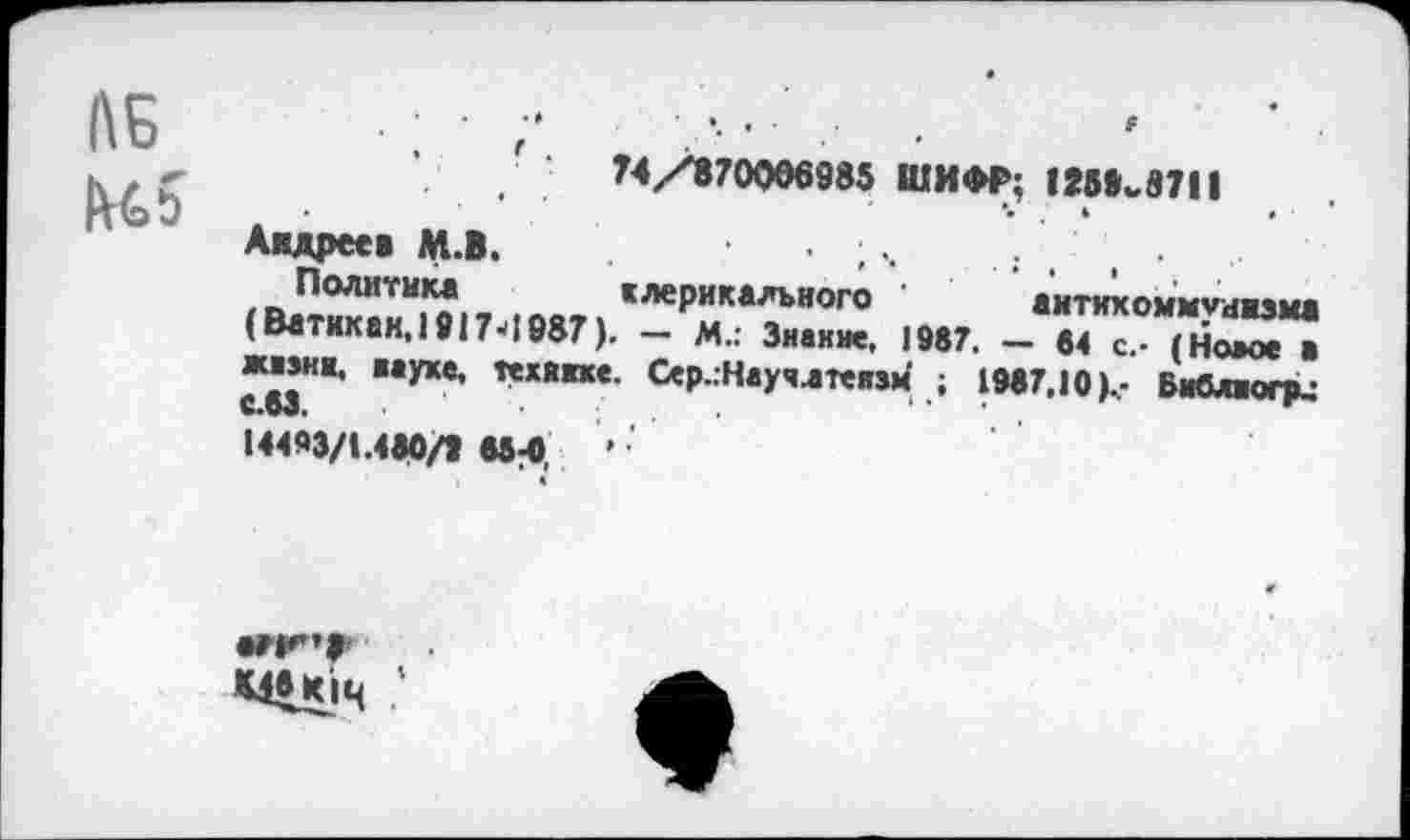 ﻿ЛБ
74/870066985 ШИФР; 12Ыкв711
Андреев М.В.
Политика клерикального антикоммунизма (Ватикан, 1917-> 1987). — М.: Знание, 1987. — 84 с.- (Номе в аиэнк, науке, технике. Сер.:Научлтеизм ; 1987,10 )с Виблюгри
14493/1.480/8 85-0	’
•г И”» мвюч